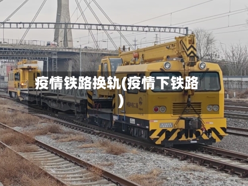 疫情铁路换轨(疫情下铁路)