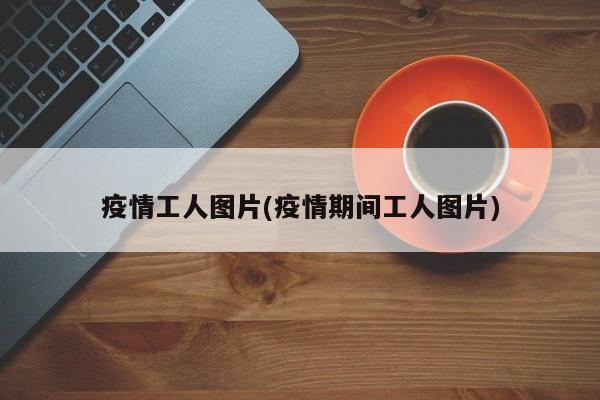疫情工人图片(疫情期间工人图片)
